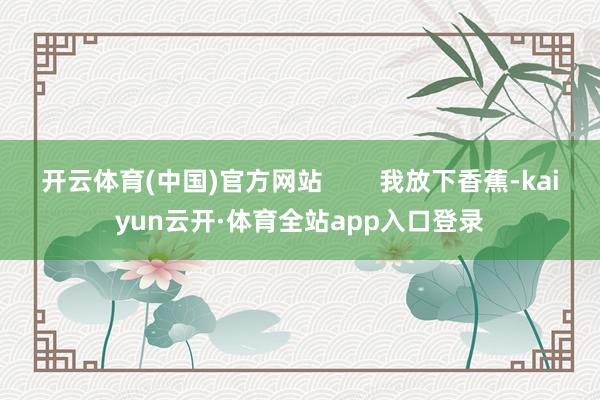 开云体育(中国)官方网站        我放下香蕉-kaiyun云开·体育全站app入口登录