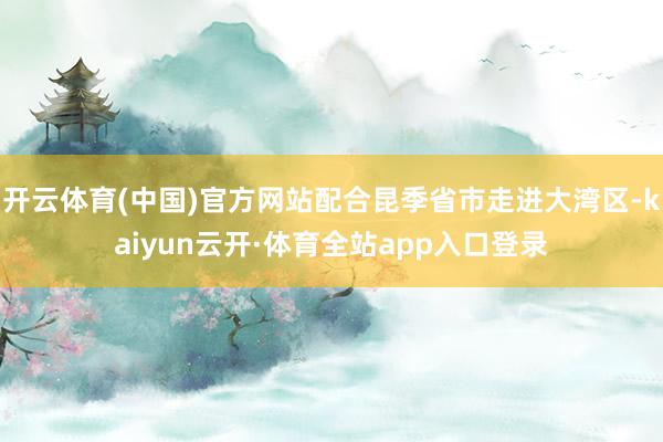 开云体育(中国)官方网站配合昆季省市走进大湾区-kaiyun云开·体育全站app入口登录