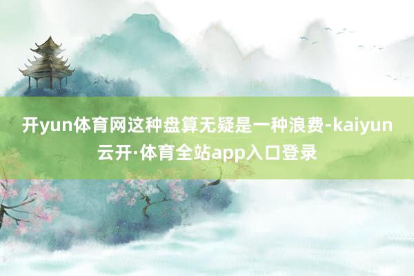 开yun体育网这种盘算无疑是一种浪费-kaiyun云开·体育全站app入口登录
