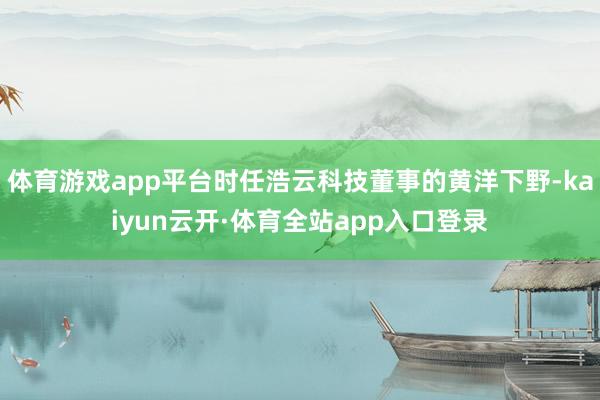 体育游戏app平台时任浩云科技董事的黄洋下野-kaiyun云开·体育全站app入口登录