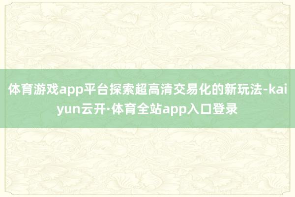 体育游戏app平台探索超高清交易化的新玩法-kaiyun云开·体育全站app入口登录