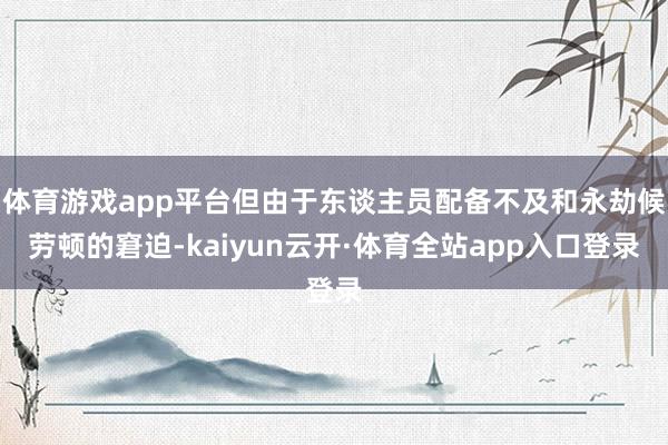 体育游戏app平台但由于东谈主员配备不及和永劫候劳顿的窘迫-kaiyun云开·体育全站app入口登录