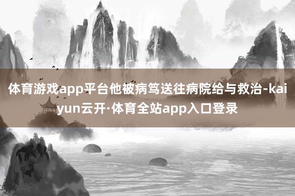 体育游戏app平台他被病笃送往病院给与救治-kaiyun云开·体育全站app入口登录