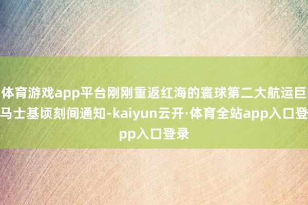 体育游戏app平台刚刚重返红海的寰球第二大航运巨头马士基顷刻间通知-kaiyun云开·体育全站app入口登录