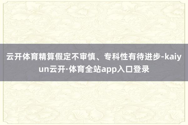 云开体育　　精算假定不审慎、专科性有待进步-kaiyun云开·体育全站app入口登录
